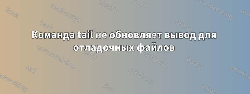 Команда tail не обновляет вывод для отладочных файлов