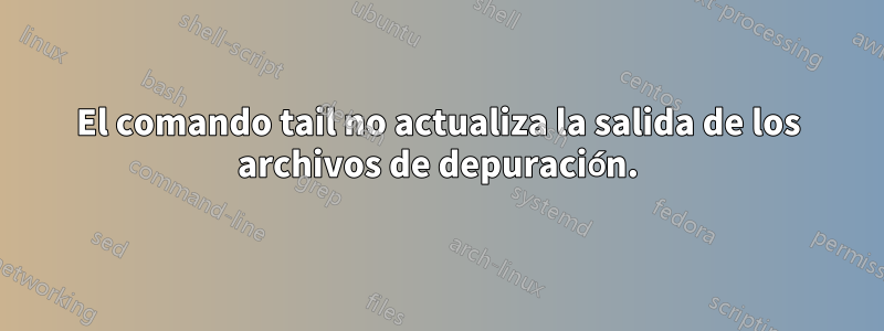 El comando tail no actualiza la salida de los archivos de depuración.