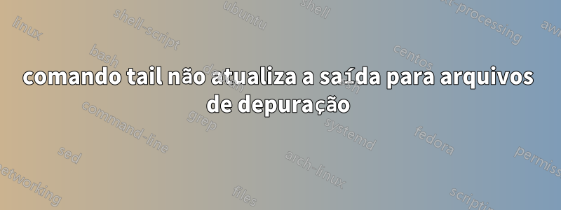 comando tail não atualiza a saída para arquivos de depuração