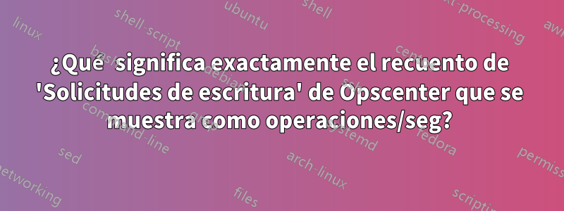 ¿Qué significa exactamente el recuento de 'Solicitudes de escritura' de Opscenter que se muestra como operaciones/seg?