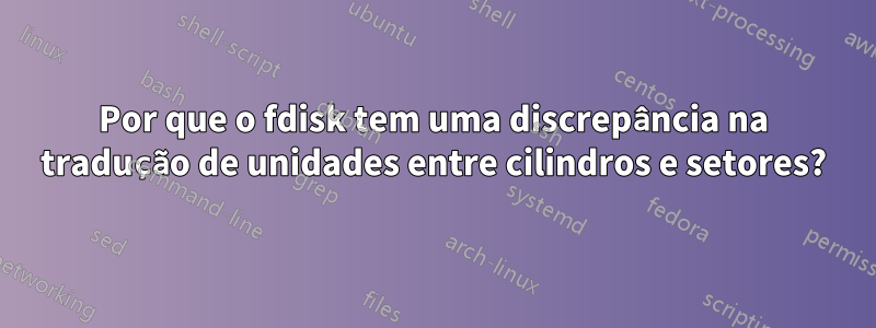 Por que o fdisk tem uma discrepância na tradução de unidades entre cilindros e setores?