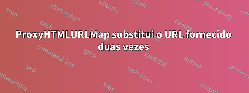 ProxyHTMLURLMap substitui o URL fornecido duas vezes