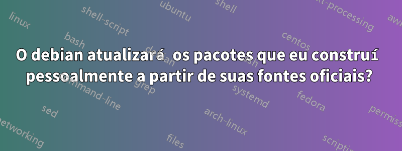 O debian atualizará os pacotes que eu construí pessoalmente a partir de suas fontes oficiais?