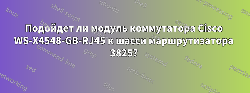 Подойдет ли модуль коммутатора Cisco WS-X4548-GB-RJ45 к шасси маршрутизатора 3825?