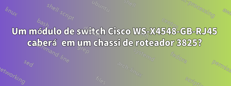 Um módulo de switch Cisco WS-X4548-GB-RJ45 caberá em um chassi de roteador 3825?