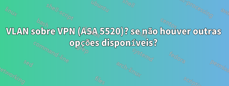 VLAN sobre VPN (ASA 5520)? se não houver outras opções disponíveis?