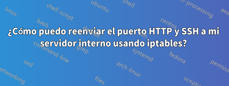 ¿Cómo puedo reenviar el puerto HTTP y SSH a mi servidor interno usando iptables?