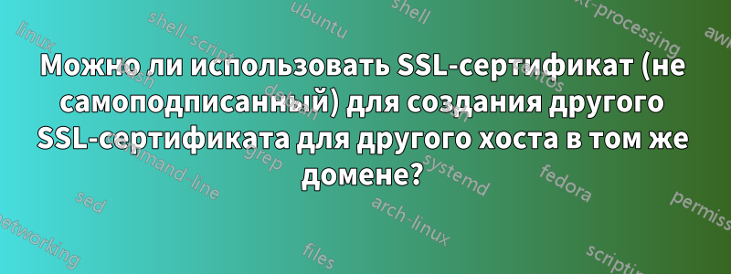 Можно ли использовать SSL-сертификат (не самоподписанный) для создания другого SSL-сертификата для другого хоста в том же домене?