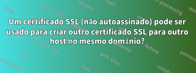 Um certificado SSL (não autoassinado) pode ser usado para criar outro certificado SSL para outro host no mesmo domínio?