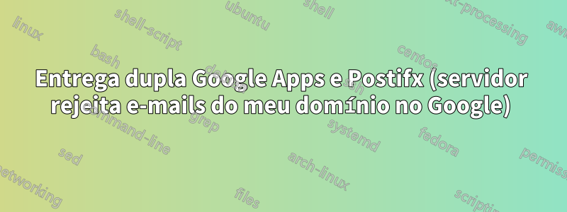 Entrega dupla Google Apps e Postifx (servidor rejeita e-mails do meu domínio no Google)