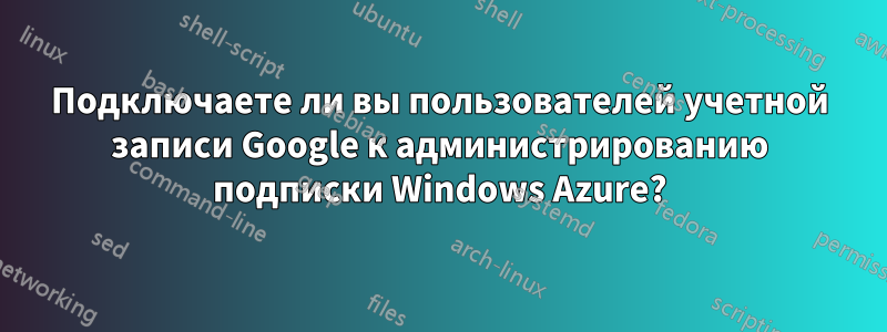 Подключаете ли вы пользователей учетной записи Google к администрированию подписки Windows Azure?