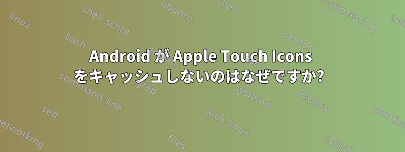 Android が Apple Touch Icons をキャッシュしないのはなぜですか? 