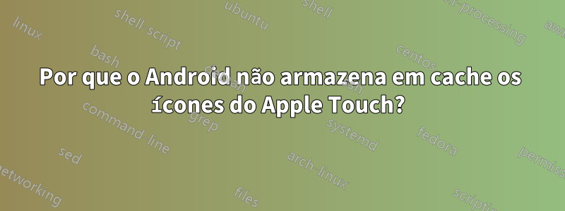 Por que o Android não armazena em cache os ícones do Apple Touch? 
