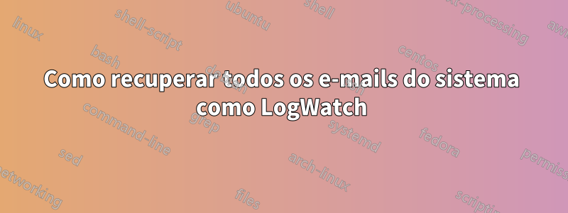 Como recuperar todos os e-mails do sistema como LogWatch