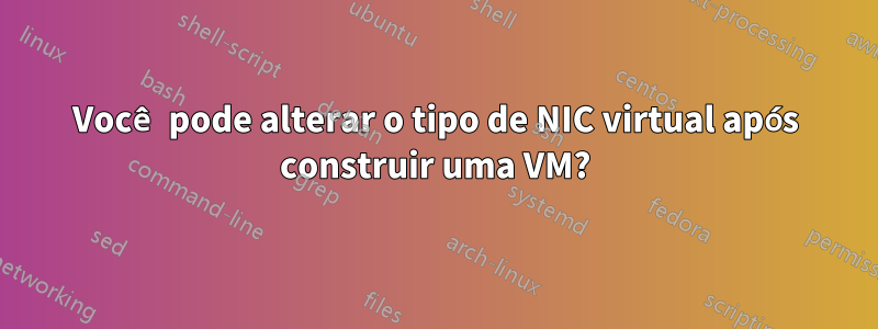 Você pode alterar o tipo de NIC virtual após construir uma VM?