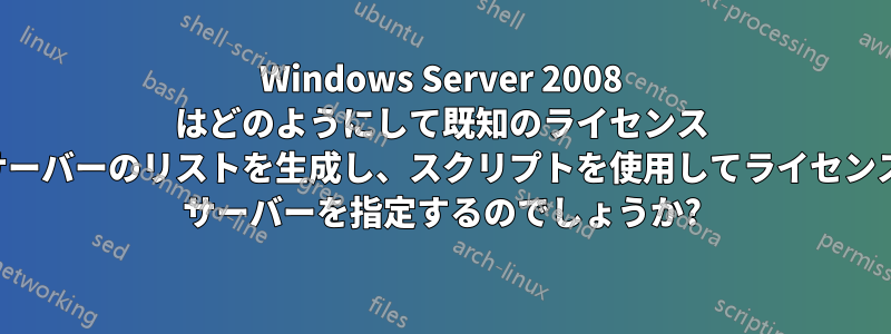 Windows Server 2008 はどのようにして既知のライセンス サーバーのリストを生成し、スクリプトを使用してライセンス サーバーを指定するのでしょうか?