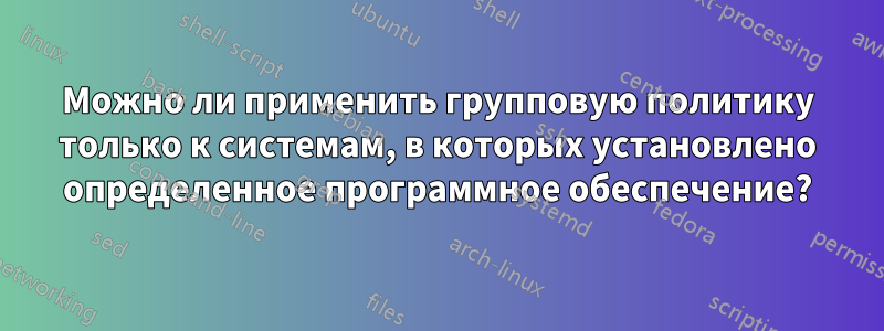 Можно ли применить групповую политику только к системам, в которых установлено определенное программное обеспечение?