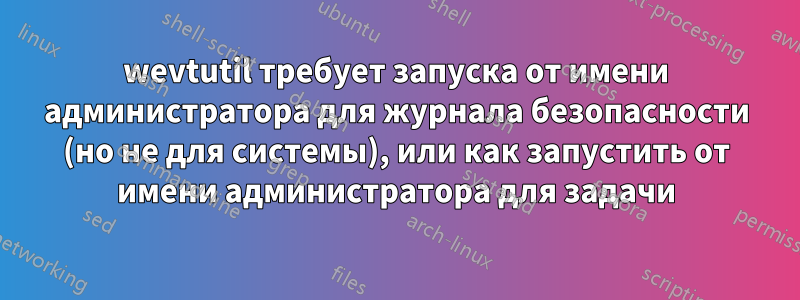 wevtutil требует запуска от имени администратора для журнала безопасности (но не для системы), или как запустить от имени администратора для задачи