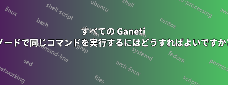 すべての Ganeti ノードで同じコマンドを実行するにはどうすればよいですか?