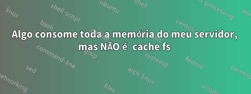 Algo consome toda a memória do meu servidor, mas NÃO é cache fs