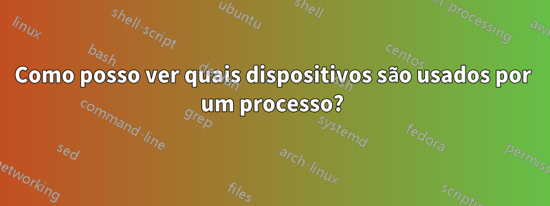 Como posso ver quais dispositivos são usados por um processo?