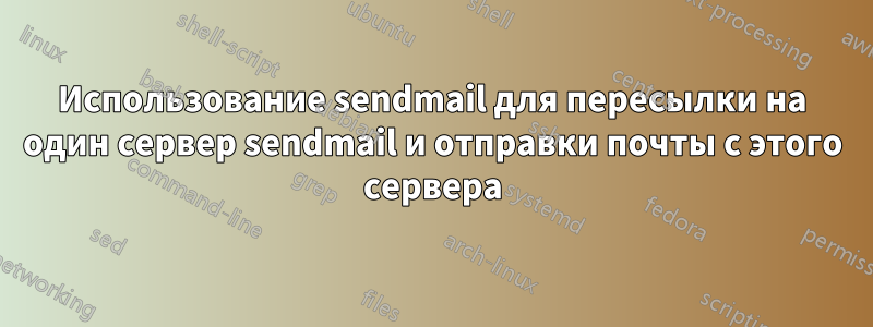 Использование sendmail для пересылки на один сервер sendmail и отправки почты с этого сервера