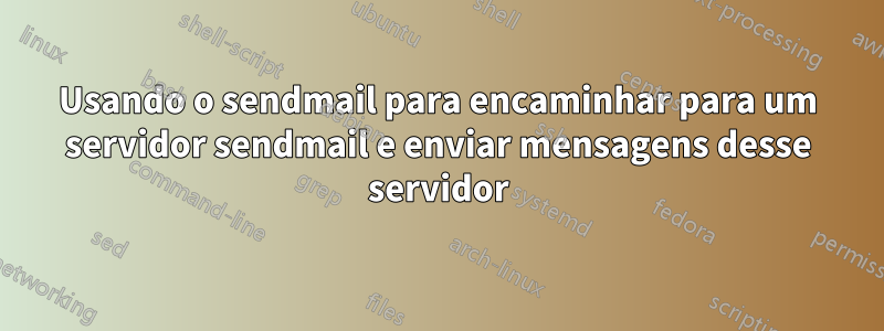 Usando o sendmail para encaminhar para um servidor sendmail e enviar mensagens desse servidor