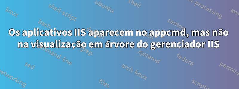 Os aplicativos IIS aparecem no appcmd, mas não na visualização em árvore do gerenciador IIS