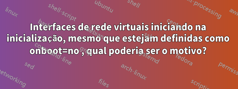 Interfaces de rede virtuais iniciando na inicialização, mesmo que estejam definidas como onboot=no , qual poderia ser o motivo?