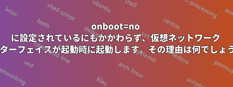 onboot=no に設定されているにもかかわらず、仮想ネットワーク インターフェイスが起動時に起動します。その理由は何でしょうか?