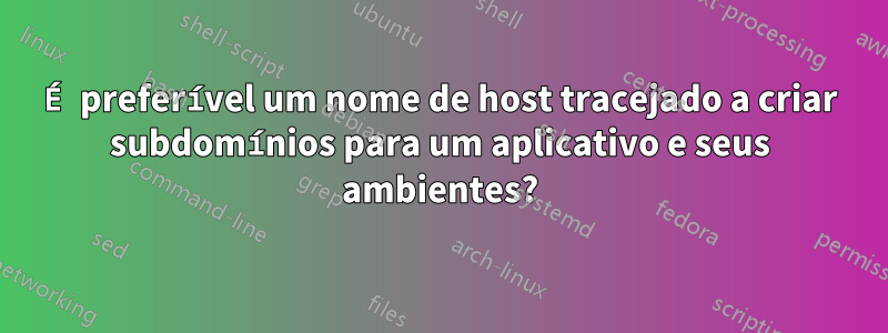 É preferível um nome de host tracejado a criar subdomínios para um aplicativo e seus ambientes?