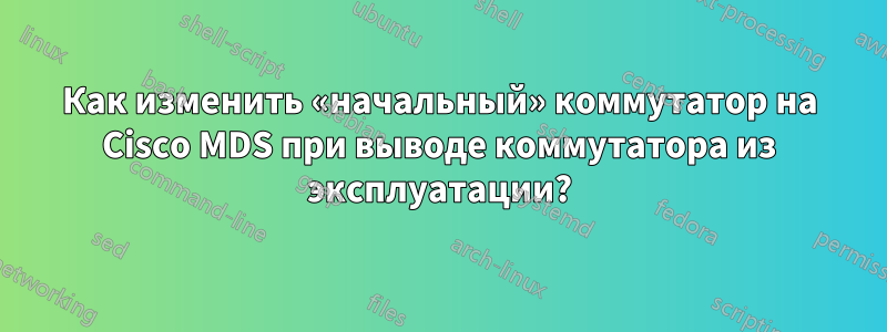Как изменить «начальный» коммутатор на Cisco MDS при выводе коммутатора из эксплуатации?