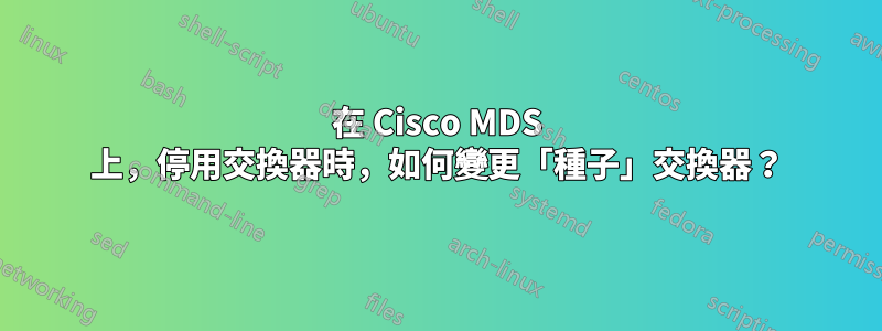 在 Cisco MDS 上，停用交換器時，如何變更「種子」交換器？