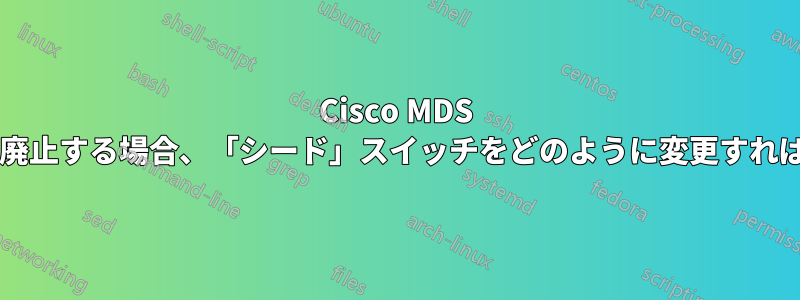 Cisco MDS でスイッチを廃止する場合、「シード」スイッチをどのように変更すればよいですか?