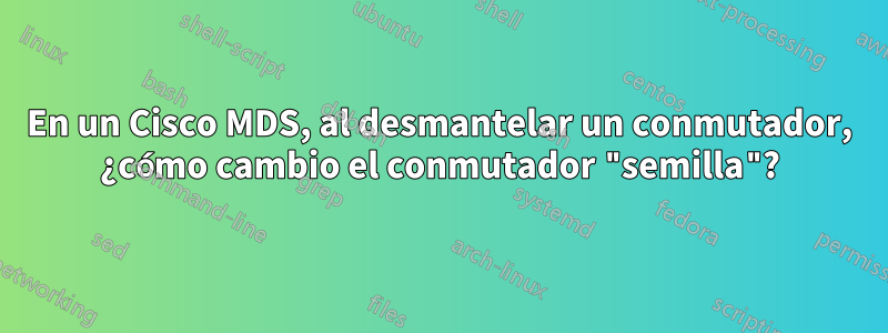 En un Cisco MDS, al desmantelar un conmutador, ¿cómo cambio el conmutador "semilla"?