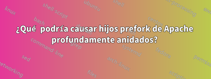 ¿Qué podría causar hijos prefork de Apache profundamente anidados?