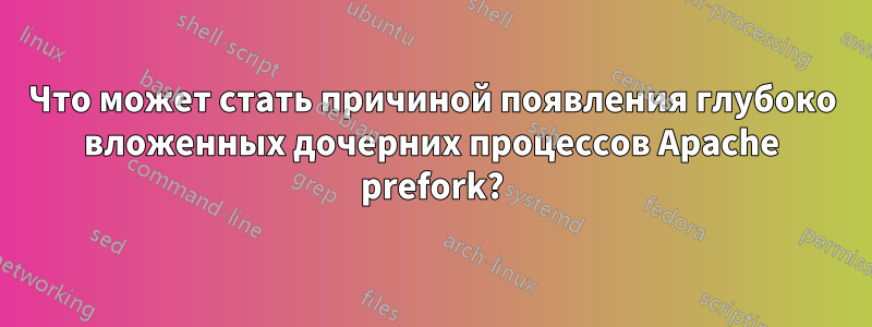 Что может стать причиной появления глубоко вложенных дочерних процессов Apache prefork?