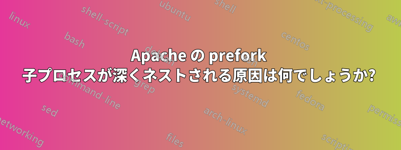 Apache の prefork 子プロセスが深くネストされる原因は何でしょうか?