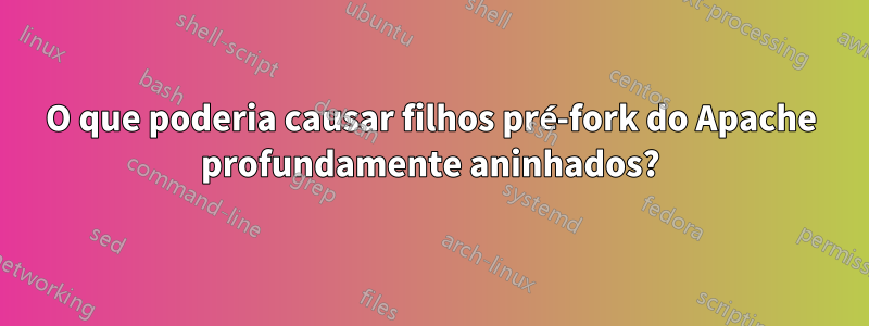 O que poderia causar filhos pré-fork do Apache profundamente aninhados?