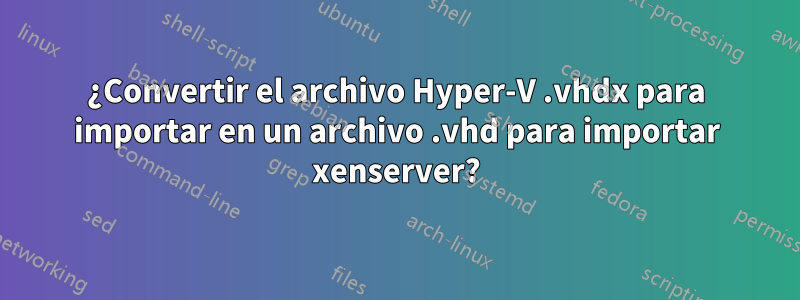 ¿Convertir el archivo Hyper-V .vhdx para importar en un archivo .vhd para importar xenserver?