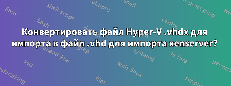 Конвертировать файл Hyper-V .vhdx для импорта в файл .vhd для импорта xenserver?