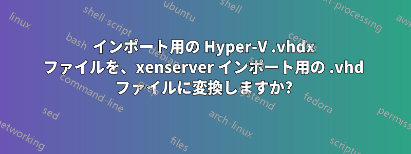 インポート用の Hyper-V .vhdx ファイルを、xenserver インポート用の .vhd ファイルに変換しますか?