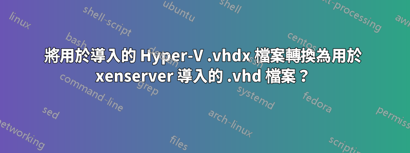 將用於導入的 Hyper-V .vhdx 檔案轉換為用於 xenserver 導入的 .vhd 檔案？