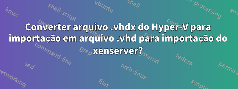 Converter arquivo .vhdx do Hyper-V para importação em arquivo .vhd para importação do xenserver?