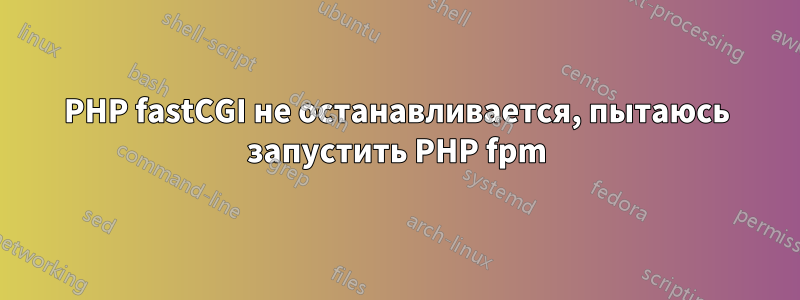 PHP fastCGI не останавливается, пытаюсь запустить PHP fpm