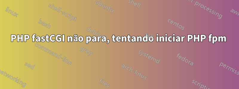 PHP fastCGI não para, tentando iniciar PHP fpm