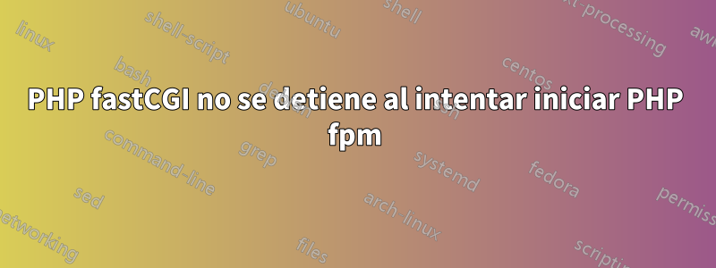 PHP fastCGI no se detiene al intentar iniciar PHP fpm