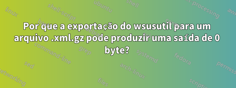 Por que a exportação do wsusutil para um arquivo .xml.gz pode produzir uma saída de 0 byte?