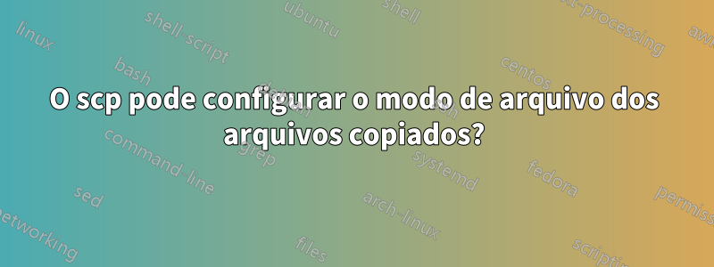 O scp pode configurar o modo de arquivo dos arquivos copiados?