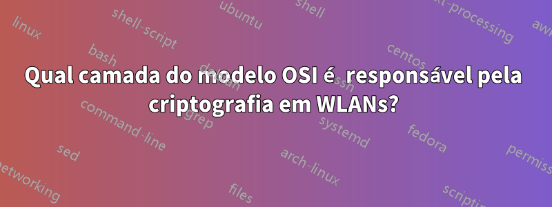 Qual camada do modelo OSI é responsável pela criptografia em WLANs?